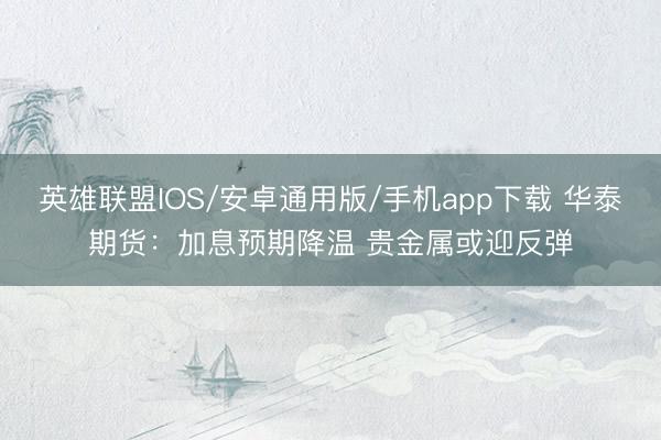 英雄联盟IOS/安卓通用版/手机app下载 华泰期货：加息预期降温 贵金属或迎反弹