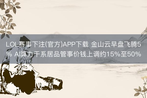 LOL赛事下注(官方)APP下载 金山云早盘飞腾5% AI算力干系居品管事价钱上调约15%至50%