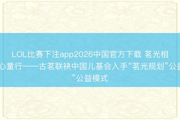 LOL比赛下注app2026中国官方下载 茗光相伴 顺心童行——古茗联袂中国儿基会入手“茗光规划”公益模式