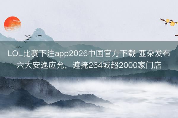 LOL比赛下注app2026中国官方下载 亚朵发布六大安逸应允，遮掩264城超2000家门店