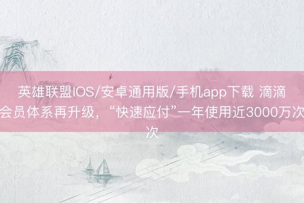英雄联盟IOS/安卓通用版/手机app下载 滴滴会员体系再升级，“快速应付”一年使用近3000万次