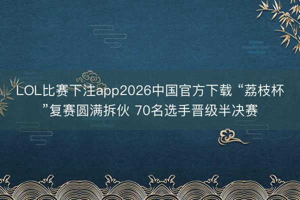 LOL比赛下注app2026中国官方下载 “荔枝杯”复赛圆满拆伙 70名选手晋级半决赛
