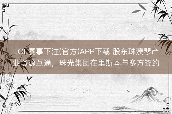 LOL赛事下注(官方)APP下载 股东珠澳琴产业资源互通，珠光集团在里斯本与多方签约