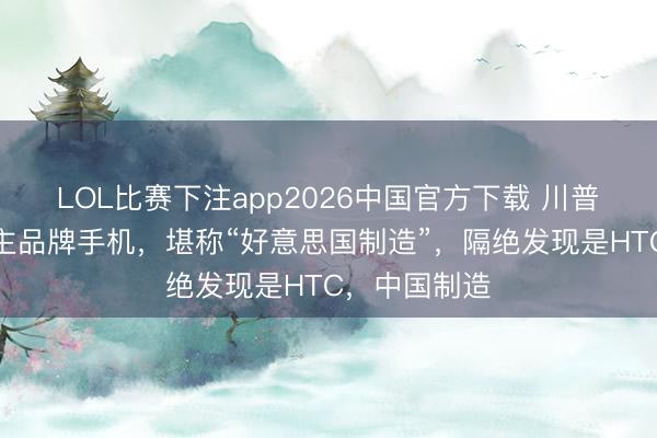 LOL比赛下注app2026中国官方下载 川普用的个东谈主品牌手机，堪称“好意思国制造”，隔绝发现是HTC，中国制造
