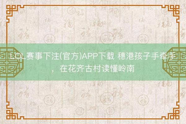 LOL赛事下注(官方)APP下载 穗港孩子手牵手，在花齐古村读懂岭南