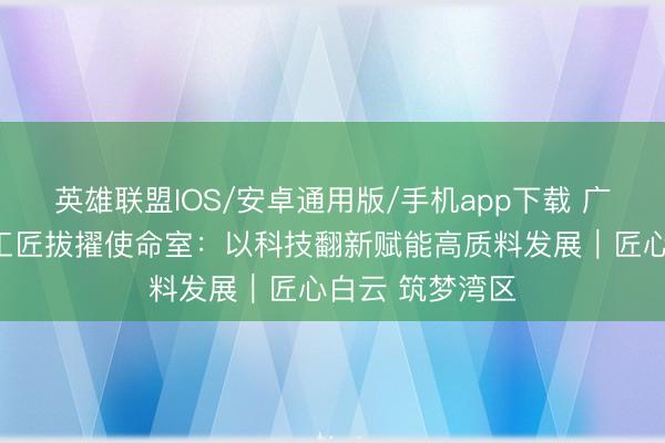 英雄联盟IOS/安卓通用版/手机app下载 广东魅视研发部工匠拔擢使命室：以科技翻新赋能高质料发展｜匠心白云 筑梦湾区