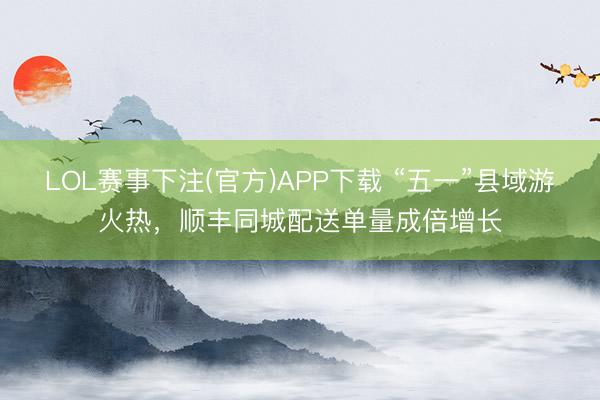 LOL赛事下注(官方)APP下载 “五一”县域游火热,顺丰同城配送单量成倍增长