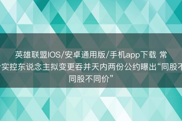 英雄联盟IOS/安卓通用版/手机app下载 常铝股份实控东说念主拟变更吞并天内两份公约曝出“同股不同价”