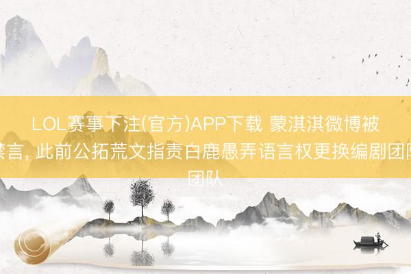 LOL赛事下注(官方)APP下载 蒙淇淇微博被禁言， 此前公拓荒文指责白鹿愚弄语言权更换编剧团队