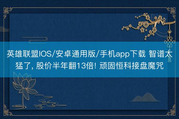 英雄联盟IOS/安卓通用版/手机app下载 智谱太猛了， 股价半年翻13倍! 顽固恒科接盘魔咒
