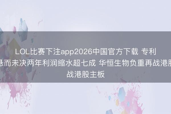LOL比赛下注app2026中国官方下载 专利诉讼悬而未决两年利润缩水超七成 华恒生物负重再战港股主板