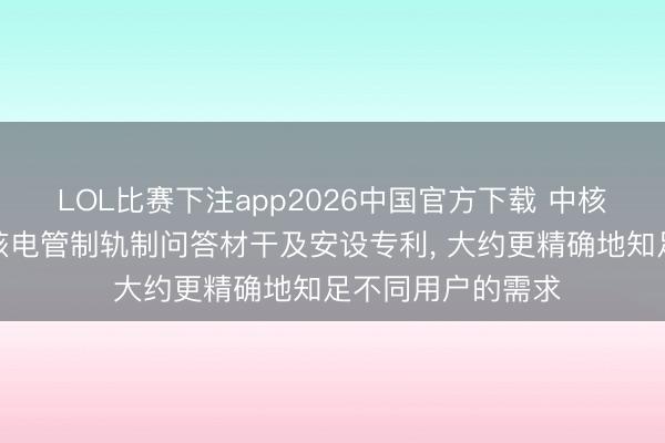 LOL比赛下注app2026中国官方下载 中核武汉肯求个性化